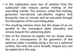 • In the subduction zone, loss of volatiles from the
subducted slab induces partial melting of the
overriding mantle. This process, called flux melting,
generates low-density calc-alkaline magma that
buoyantly rises to intrude and be extruded through
the lithosphere of the overriding plate.
• The resulting volcano chain has the shape of an arc
parallel to the convergent plate boundary and
convex toward the subducting plate.
• One of the theories to explain the arc shape views
this as a consequence of the geometry of the
spherical plate crumpling along a line on a spherical
surface, but only the more broadly shaped arcs can
be explained in this way
14
 