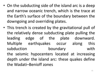 • On the subducting side of the island arc is a deep
and narrow oceanic trench, which is the trace at
the Earth’s surface of the boundary between the
downgoing and overriding plates.
• This trench is created by the gravitational pull of
the relatively dense subducting plate pulling the
leading edge of the plate downward.
Multiple earthquakes occur along this
subduction boundary with
the seismic hypocenters located at increasing
depth under the island arc: these quakes define
the Wadati–Benioff zones
15
 