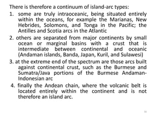There is therefore a continuum of island-arc types:
1. some are truly intraoceanic, being situated entirely
within the oceans, for example the Marianas, New
Hebrides, Solomons, and Tonga in the Pacific; the
Antilles and Scotia arcs in the Atlantic
2. others are separated from major continents by small
ocean or marginal basins with a crust that is
intermediate between continental and oceanic
(Andaman islands, Banda, Japan, Kuril, and Sulawesi)
3. at the extreme end of the spectrum are those arcs built
against continental crust, such as the Burmese and
Sumatra/Java portions of the Burmese Andaman-
Indonesian arc
4. finally the Andean chain, where the volcanic belt is
located entirely within the continent and is not
therefore an island arc.
16
 