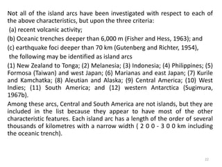 Not all of the island arcs have been investigated with respect to each of
the above characteristics, but upon the three criteria:
(a) recent volcanic activity;
(b) Oceanic trenches deeper than 6,000 m (Fisher and Hess, 1963); and
(c) earthquake foci deeper than 70 km (Gutenberg and Richter, 1954),
the following may be identified as island arcs
(1) New Zealand to Tonga; (2) Melanesia; (3) Indonesia; (4) Philippines; (5)
Formosa (Taiwan) and west Japan; (6) Marianas and east Japan; (7) Kurile
and Kamchatka; (8) Aleutian and Alaska; (9) Central America; (10) West
Indies; (11) South America; and (12) western Antarctica (Sugimura,
1967b).
Among these arcs, Central and South America are not islands, but they are
included in the list because they appear to have most of the other
characteristic features. Each island arc has a length of the order of several
thousands of kilometres with a narrow width ( 2 0 0 - 3 0 0 km including
the oceanic trench).
22
 