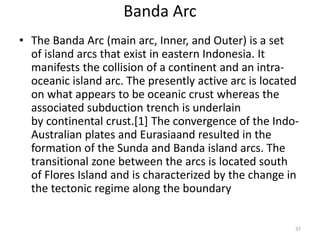 Banda Arc
• The Banda Arc (main arc, Inner, and Outer) is a set
of island arcs that exist in eastern Indonesia. It
manifests the collision of a continent and an intra-
oceanic island arc. The presently active arc is located
on what appears to be oceanic crust whereas the
associated subduction trench is underlain
by continental crust.[1] The convergence of the Indo-
Australian plates and Eurasiaand resulted in the
formation of the Sunda and Banda island arcs. The
transitional zone between the arcs is located south
of Flores Island and is characterized by the change in
the tectonic regime along the boundary
37
 