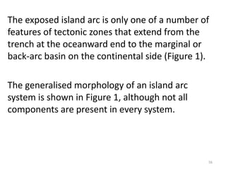 The exposed island arc is only one of a number of
features of tectonic zones that extend from the
trench at the oceanward end to the marginal or
back-arc basin on the continental side (Figure 1).
The generalised morphology of an island arc
system is shown in Figure 1, although not all
components are present in every system.
56
 