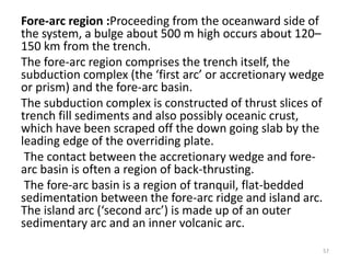 Fore-arc region :Proceeding from the oceanward side of
the system, a bulge about 500 m high occurs about 120–
150 km from the trench.
The fore-arc region comprises the trench itself, the
subduction complex (the ‘first arc’ or accretionary wedge
or prism) and the fore-arc basin.
The subduction complex is constructed of thrust slices of
trench fill sediments and also possibly oceanic crust,
which have been scraped off the down going slab by the
leading edge of the overriding plate.
The contact between the accretionary wedge and fore-
arc basin is often a region of back-thrusting.
The fore-arc basin is a region of tranquil, flat-bedded
sedimentation between the fore-arc ridge and island arc.
The island arc (‘second arc’) is made up of an outer
sedimentary arc and an inner volcanic arc.
57
 