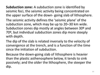 Subduction zone: A subduction zone is identified by
seismic foci, the seismic activity being concentrated on
the upper surface of the down- going slab of lithosphere.
The seismic activity defines the ‘seismic plane’ of the
subduction zone, which may be up to 20–30 km wide.
Subduction zones dip mostly at angles between 30º and
70º, but individual subduction zones dip more steeply
with depth.
The dip of the slab is related inversely to the velocity of
convergence at the trench, and is a function of the time
since the initiation of subduction.
Because the down-going slab of lithosphere is heavier
than the plastic asthenosphere below, it tends to sink
passively; and the older the lithosphere, the steeper the
dip.
60
 