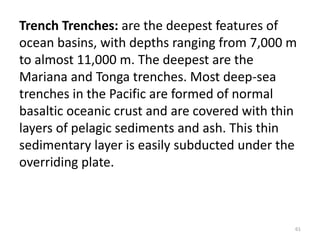 Trench Trenches: are the deepest features of
ocean basins, with depths ranging from 7,000 m
to almost 11,000 m. The deepest are the
Mariana and Tonga trenches. Most deep-sea
trenches in the Pacific are formed of normal
basaltic oceanic crust and are covered with thin
layers of pelagic sediments and ash. This thin
sedimentary layer is easily subducted under the
overriding plate.
61
 
