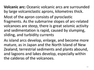 Volcanic arc: Oceanic volcanic arcs are surrounded
by large volcaniclastic aprons, kilometres thick.
Most of the apron consists of pyroclastic
fragments. As the submarine slopes of arc-related
volcanoes are steep, there is great seismic activity
and sedimentation is rapid, caused by slumping,
sliding, and turbidity currents
As island arcs develop, enlarge, and become more
mature, as in Japan and the North Island of New
Zealand, terrestrial sediments and plants abound,
and lagoons and lakes develop, especially within
the calderas of the volcanoes.
63
 