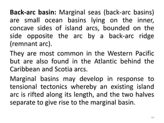 Back-arc basin: Marginal seas (back-arc basins)
are small ocean basins lying on the inner,
concave sides of island arcs, bounded on the
side opposite the arc by a back-arc ridge
(remnant arc).
They are most common in the Western Pacific
but are also found in the Atlantic behind the
Caribbean and Scotia arcs.
Marginal basins may develop in response to
tensional tectonics whereby an existing island
arc is rifted along its length, and the two halves
separate to give rise to the marginal basin.
64
 