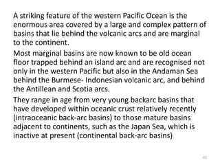 A striking feature of the western Pacific Ocean is the
enormous area covered by a large and complex pattern of
basins that lie behind the volcanic arcs and are marginal
to the continent.
Most marginal basins are now known to be old ocean
floor trapped behind an island arc and are recognised not
only in the western Pacific but also in the Andaman Sea
behind the Burmese- Indonesian volcanic arc, and behind
the Antillean and Scotia arcs.
They range in age from very young backarc basins that
have developed within oceanic crust relatively recently
(intraoceanic back-arc basins) to those mature basins
adjacent to continents, such as the Japan Sea, which is
inactive at present (continental back-arc basins)
65
 