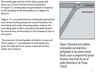 The earthquake activity of the down going slab
occurs as a result of three distinct processes:
In region ‘a’, earthquakes are generated in response
to the bending of the lithosphere as it begins its
descent.
Region ‘b’ is characterised by earthquakes generated
from thrust faulting along the contact between the
overriding and under-thrusting plates. Indeed, the
overriding plate suffers compressional deformation
for several tens of kilometres to the landward side of
the trench
The presence of earthquakes at depths in excess of
70 km region ‘c’ is paradoxical in that below this
level, the high pressure causes materials to flow
rather than fracture
67
 