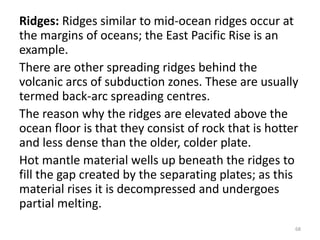 Ridges: Ridges similar to mid-ocean ridges occur at
the margins of oceans; the East Pacific Rise is an
example.
There are other spreading ridges behind the
volcanic arcs of subduction zones. These are usually
termed back-arc spreading centres.
The reason why the ridges are elevated above the
ocean floor is that they consist of rock that is hotter
and less dense than the older, colder plate.
Hot mantle material wells up beneath the ridges to
fill the gap created by the separating plates; as this
material rises it is decompressed and undergoes
partial melting.
68
 