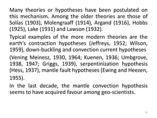Many theories or hypotheses have been postulated on
this mechanism. Among the older theories are those of
Solías (1903), Molengraaff (1914), Argand (1916), Hobbs
(1925), Lake (1931) and Lawson (1932).
Typical examples of the more modern theories are the
earth's contraction hypotheses (Jeffreys, 1952; Wilson,
1959), down-buckling and convection current hypotheses
(Vening Meinesz, 1930, 1964; Kuenen, 1936; Umbgrove,
1938, 1947; Griggs, 1939), serpentinization hypothesis
(Hess, 1937), mantle fault hypotheses (Ewing and Heezen,
1955).
In the last decade, the mantle convection hypothesis
seems to have acquired favour among geo-scientists.
75
 