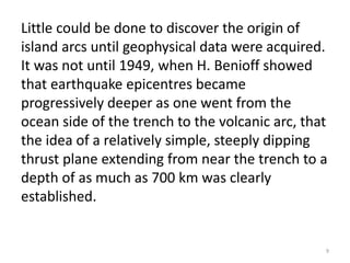 Little could be done to discover the origin of
island arcs until geophysical data were acquired.
It was not until 1949, when H. Benioff showed
that earthquake epicentres became
progressively deeper as one went from the
ocean side of the trench to the volcanic arc, that
the idea of a relatively simple, steeply dipping
thrust plane extending from near the trench to a
depth of as much as 700 km was clearly
established.
9
 
