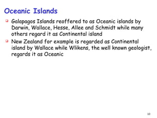Oceanic Islands
 Galapagos Islands reoffered to as Oceanic islands by
Darwin, Wallace, Hesse, Allee and Schmidt while many
others regard it as Continental island
 New Zealand for example is regarded as Continental
island by Wallace while Wlikens, the well known geologist,
regards it as Oceanic
10
 