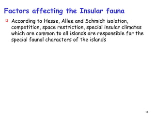 Factors affecting the Insular fauna
 According to Hesse, Allee and Schmidt isolation,
competition, space restriction, special insular climates
which are common to all islands are responsible for the
special faunal characters of the islands
11
 