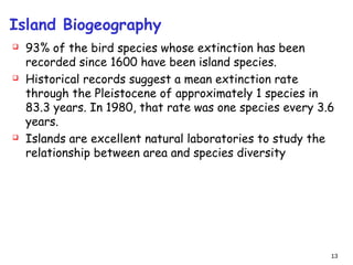 Island Biogeography
 93% of the bird species whose extinction has been
recorded since 1600 have been island species.
 Historical records suggest a mean extinction rate
through the Pleistocene of approximately 1 species in
83.3 years. In 1980, that rate was one species every 3.6
years.
 Islands are excellent natural laboratories to study the
relationship between area and species diversity
13
 
