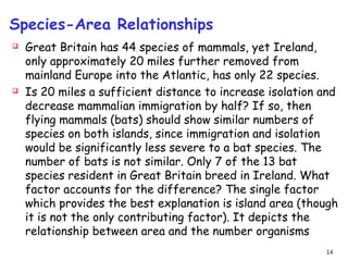 Species-Area Relationships
 Great Britain has 44 species of mammals, yet Ireland,
only approximately 20 miles further removed from
mainland Europe into the Atlantic, has only 22 species.
 Is 20 miles a sufficient distance to increase isolation and
decrease mammalian immigration by half? If so, then
flying mammals (bats) should show similar numbers of
species on both islands, since immigration and isolation
would be significantly less severe to a bat species. The
number of bats is not similar. Only 7 of the 13 bat
species resident in Great Britain breed in Ireland. What
factor accounts for the difference? The single factor
which provides the best explanation is island area (though
it is not the only contributing factor). It depicts the
relationship between area and the number organisms
14
 