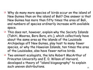  Why do many more species of birds occur on the island of
New Guinea than on the island of Bali? One answer is that
New Guinea has more than fifty times the area of Bali,
and numbers of species ordinarily increase with available
space.
 This does not, however, explain why the Society Islands
(Tahiti, Moorea, Bora Bora, etc.), which collectively have
about the same area as the islands of the Louisiade
Archipelago off New Guinea, play host to many fewer
species, or why the Hawaiian Islands, ten times the area
of the Louisiades, also have fewer native birds.
 Two eminent ecologists, the late Robert MacArthur of
Princeton University and E. 0. Wilson of Harvard,
developed a theory of "island biogeography" to explain
such uneven distributions. 15
 