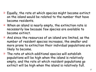  Equally, the rate at which species might become extinct
on the island would be related to the number that have
become residents.
 When an island is nearly empty, the extinction rate is
necessarily low because few species are available to
become extinct.
 And since the resources of an island are limited, as the
number of resident species increases, the smaller and
more prone to extinction their individual populations are
likely to become.
 The rate at which additional species will establish
populations will be high when the island is relatively
empty, and the rate at which resident populations go
extinct will be high when the island is relatively full.
17
 