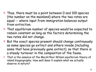  Thus, there must be a point between 0 and 100 species
(the number on the mainland) where the two rates are
equal -- where input from immigration balances output
from extinction.
 That equilibrium number of species would be expected to
remain constant as long as the factors determining the
two rates did not change.
 But the exact species present should change continuously
as some species go extinct and others invade (including
some that have previously gone extinct), so that there is
a steady turnover in the composition of the fauna.
 That is the essence of the MacArthur-Wilson equilibrium theory of
island biogeography. How well does it explain what we actually
observe in nature?
18
 