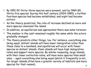  By 1951-52 thirty-three species were present, and by 1984-85,
thirty-five species. During this half century (1934-1985), a further
fourteen species had become established, and eight had become
extinct.
 As the theory predicted, the rate of increase declined as more and
more species colonized the island.
 In addition, as equilibrium was approached there was some turnover.
 The number in the cast remained roughly the same while the actors
gradually changed.
 The theory predicts other things, too. For instance, everything else
being equal, distant islands will have lower immigration rates than
those close to a mainland, and equilibrium will occur with fewer
species on distant islands. Close islands will have high immigration
rates and support more species. By similar reasoning, large islands,
with their lower extinction rates, will have more species than small
ones -- again everything else being equal (which it frequently is not,
for larger islands often have a greater variety of habitats and more
species for that reason). 20
 