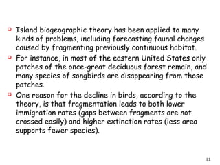  Island biogeographic theory has been applied to many
kinds of problems, including forecasting faunal changes
caused by fragmenting previously continuous habitat.
 For instance, in most of the eastern United States only
patches of the once-great deciduous forest remain, and
many species of songbirds are disappearing from those
patches.
 One reason for the decline in birds, according to the
theory, is that fragmentation leads to both lower
immigration rates (gaps between fragments are not
crossed easily) and higher extinction rates (less area
supports fewer species).
21
 