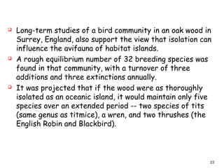  Long-term studies of a bird community in an oak wood in
Surrey, England, also support the view that isolation can
influence the avifauna of habitat islands.
 A rough equilibrium number of 32 breeding species was
found in that community, with a turnover of three
additions and three extinctions annually.
 It was projected that if the wood were as thoroughly
isolated as an oceanic island, it would maintain only five
species over an extended period -- two species of tits
(same genus as titmice), a wren, and two thrushes (the
English Robin and Blackbird).
23
 