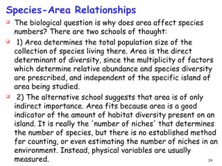 Species-Area Relationships
 The biological question is why does area affect species
numbers? There are two schools of thought:
  1) Area determines the total population size of the
collection of species living there. Area is the direct
determinant of diversity, since the multiplicity of factors
which determine relative abundance and species diversity
are prescribed, and independent of the specific island of
area being studied.
  2) The alternative school suggests that area is of only
indirect importance. Area fits because area is a good
indicator of the amount of habitat diversity present on an
island. It is really the 'number of niches' that determines
the number of species, but there is no established method
for counting, or even estimating the number of niches in an
environment. Instead, physical variables are usually
measured. 24
 