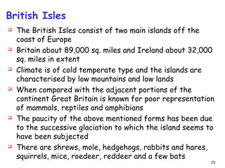 British Isles
 The British Isles consist of two main islands off the
coast of Europe
 Britain about 89,000 sq. miles and Ireland about 32,000
sq. miles in extent
 Climate is of cold temperate type and the islands are
characterised by low mountains and low lands
 When compared with the adjacent portions of the
continent Great Britain is known for poor representation
of mammals, reptiles and amphibians
 The paucity of the above mentioned forms has been due
to the successive glaciation to which the island seems to
have been subjected
 There are shrews, mole, hedgehogs, rabbits and hares,
squirrels, mice, roedeer, reddeer and a few bats
25
 