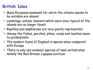 British Isles
 Many European mammals for which the climate seems to
be suitable are absent
 Lemmings, wolves, beavers which were once typical of the
islands are no longer found
 Reptiles and amphibians are very poorly represented
 Among the fishes, perches, pikes, carps and loaches seem
to predominate
 The modern fauna of England is sparse when compared
with Europe
 There is only one endemic species of land vertebrates
namely the Red Grouse Lagopus scoticus
26
 