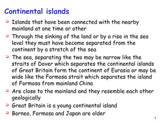 Continental islands
 Islands that have been connected with the nearby
mainland at one time or other
 Through the sinking of the land or by a rise in the sea
level they must have become separated from the
continent by a stretch of the sea
 The sea, separating the two may be narrow like the
straits of Dover which separates the continental islands
of Great Britain form the continent of Eurasia or may be
wide like the Formosa strait which separates the island
of Formosa from mainland China
 Are close to the mainland and they resemble each other
geologically
 Great Britain is a young continental island
 Borneo, Formosa and Japan are older
3
 