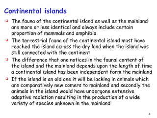 Continental islands
 The fauna of the continental island as well as the mainland
are more or less identical and always include certain
proportion of mammals and amphibia
 The terrestrial fauna of the continental island must have
reached the island across the dry land when the island was
still connected with the continent
 The difference that one notices in the faunal content of
the island and the mainland depends upon the length of time
a continental island has been independent form the mainland
 If the island is an old one it will be lacking in animals which
are comparatively new comers to mainland and secondly the
animals in the island would have undergone extensive
adaptive radiation resulting in the production of a wide
variety of species unknown in the mainland
4
 