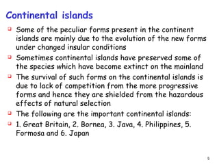 Continental islands
 Some of the peculiar forms present in the continent
islands are mainly due to the evolution of the new forms
under changed insular conditions
 Sometimes continental islands have preserved some of
the species which have become extinct on the mainland
 The survival of such forms on the continental islands is
due to lack of competition from the more progressive
forms and hence they are shielded from the hazardous
effects of natural selection
 The following are the important continental islands:
 1. Great Britain, 2. Bornea, 3. Java, 4. Philippines, 5.
Formosa and 6. Japan
5
 
