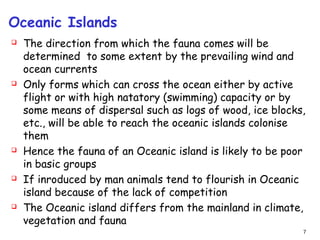 Oceanic Islands
 The direction from which the fauna comes will be
determined to some extent by the prevailing wind and
ocean currents
 Only forms which can cross the ocean either by active
flight or with high natatory (swimming) capacity or by
some means of dispersal such as logs of wood, ice blocks,
etc., will be able to reach the oceanic islands colonise
them
 Hence the fauna of an Oceanic island is likely to be poor
in basic groups
 If inroduced by man animals tend to flourish in Oceanic
island because of the lack of competition
 The Oceanic island differs from the mainland in climate,
vegetation and fauna
7
 