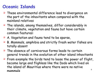 Oceanic Islands
 These environmental difference lead to divergence on
the part of the inhavitants when compared with the
mainland relatives
 The islands, among themselves, differ considerably in
their climate, vegetation and fauna but have certain
common features:
 A. Vegetation and fauna tend to be sparse,
 B. Mammals, amphibia and strictly fresh water fishes are
totally absent
 The absence of carnivorous forms leads to certain
general trends in the evolution of other island inhavitants
 From example the birds tend to loose the power of flight,
become large and flighless like the Dodo which lived on
the island of Mauritius where there were no native
mammals
8
 