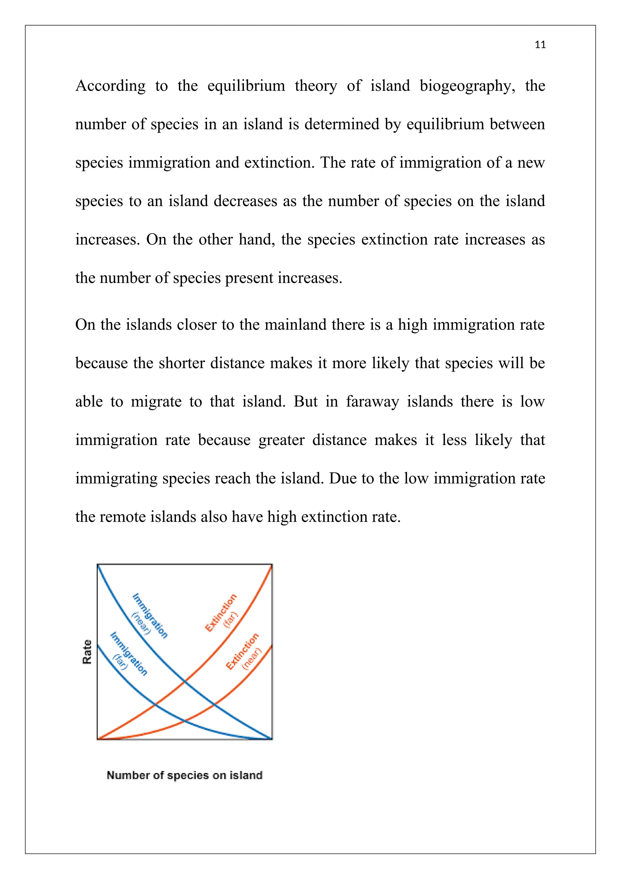 11
According to the equilibrium theory of island biogeography, the
number of species in an island is determined by equilibrium between
species immigration and extinction. The rate of immigration of a new
species to an island decreases as the number of species on the island
increases. On the other hand, the species extinction rate increases as
the number of species present increases.
On the islands closer to the mainland there is a high immigration rate
because the shorter distance makes it more likely that species will be
able to migrate to that island. But in faraway islands there is low
immigration rate because greater distance makes it less likely that
immigrating species reach the island. Due to the low immigration rate
the remote islands also have high extinction rate.
 