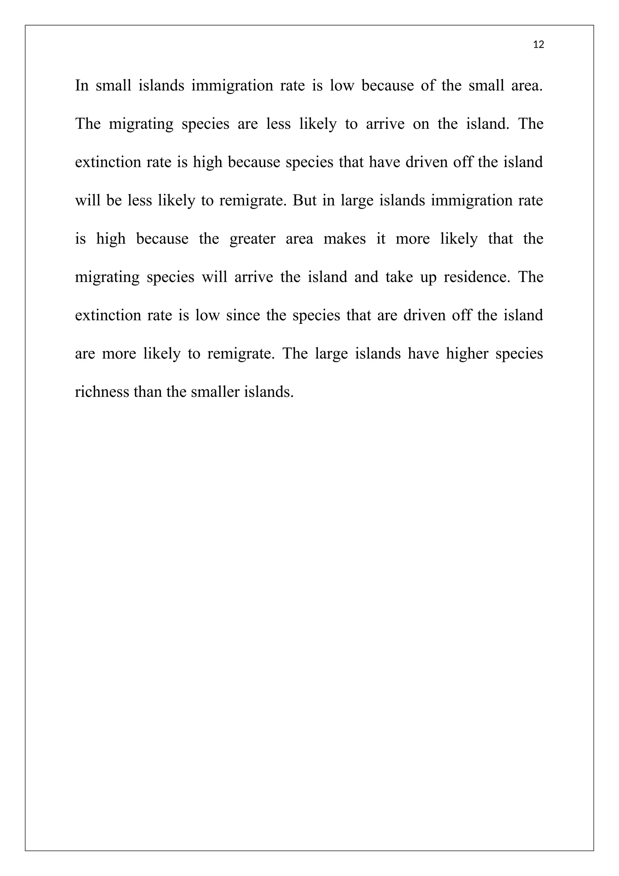 12
In small islands immigration rate is low because of the small area.
The migrating species are less likely to arrive on the island. The
extinction rate is high because species that have driven off the island
will be less likely to remigrate. But in large islands immigration rate
is high because the greater area makes it more likely that the
migrating species will arrive the island and take up residence. The
extinction rate is low since the species that are driven off the island
are more likely to remigrate. The large islands have higher species
richness than the smaller islands.
 
