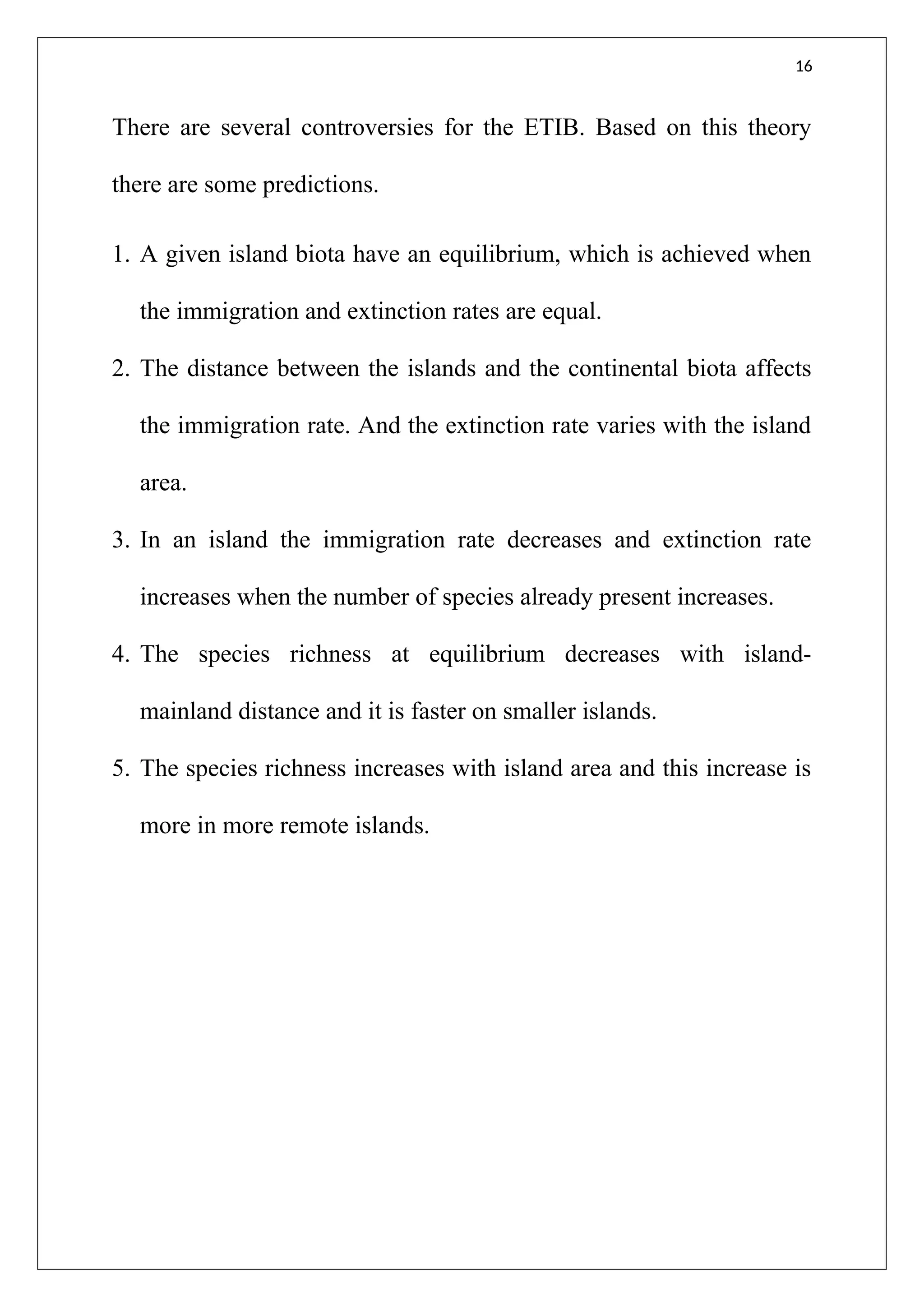 16
There are several controversies for the ETIB. Based on this theory
there are some predictions.
1. A given island biota have an equilibrium, which is achieved when
the immigration and extinction rates are equal.
2. The distance between the islands and the continental biota affects
the immigration rate. And the extinction rate varies with the island
area.
3. In an island the immigration rate decreases and extinction rate
increases when the number of species already present increases.
4. The species richness at equilibrium decreases with island-
mainland distance and it is faster on smaller islands.
5. The species richness increases with island area and this increase is
more in more remote islands.
 