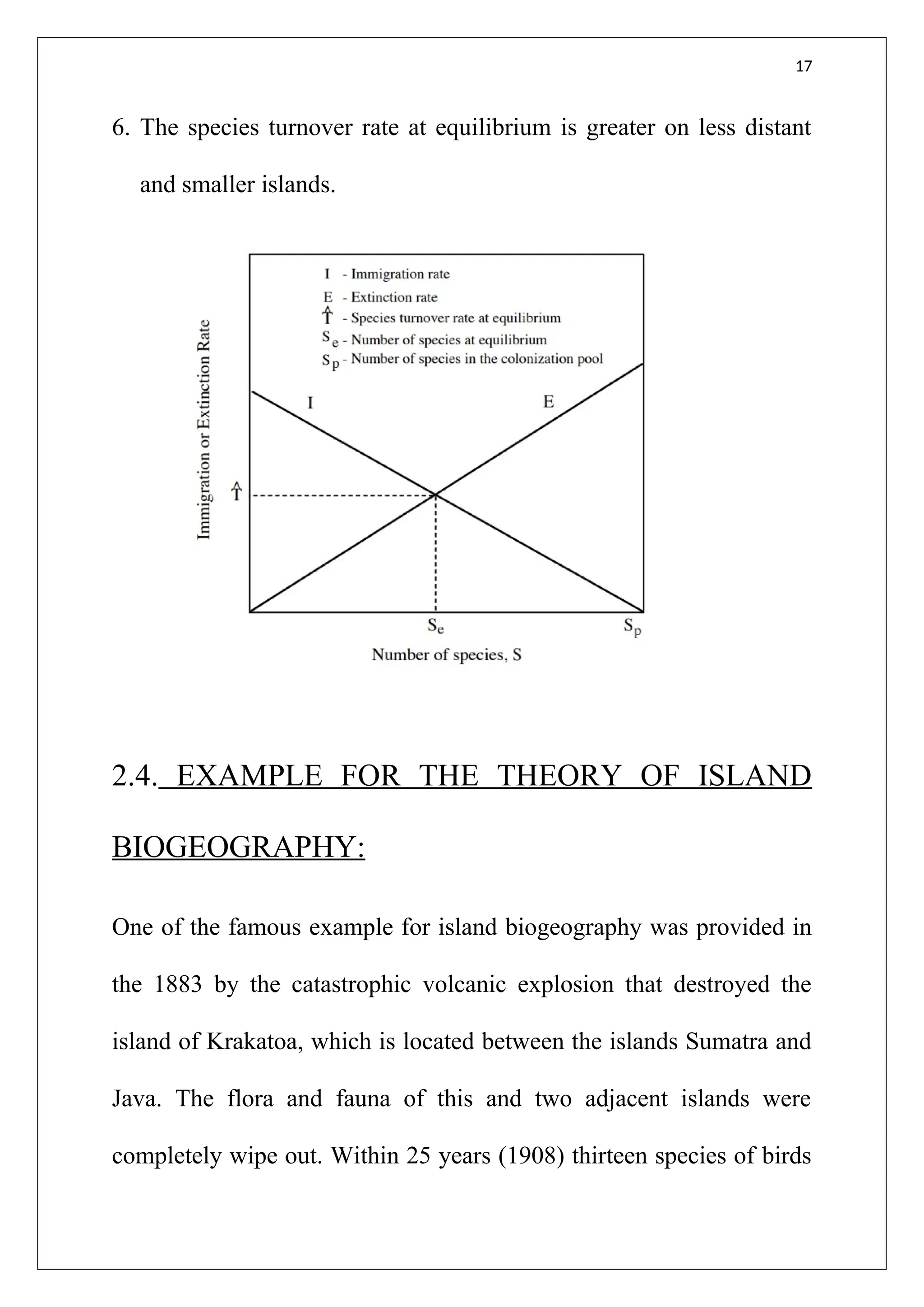 17
6. The species turnover rate at equilibrium is greater on less distant
and smaller islands.
2.4. EXAMPLE FOR THE THEORY OF ISLAND
BIOGEOGRAPHY:
One of the famous example for island biogeography was provided in
the 1883 by the catastrophic volcanic explosion that destroyed the
island of Krakatoa, which is located between the islands Sumatra and
Java. The flora and fauna of this and two adjacent islands were
completely wipe out. Within 25 years (1908) thirteen species of birds
 