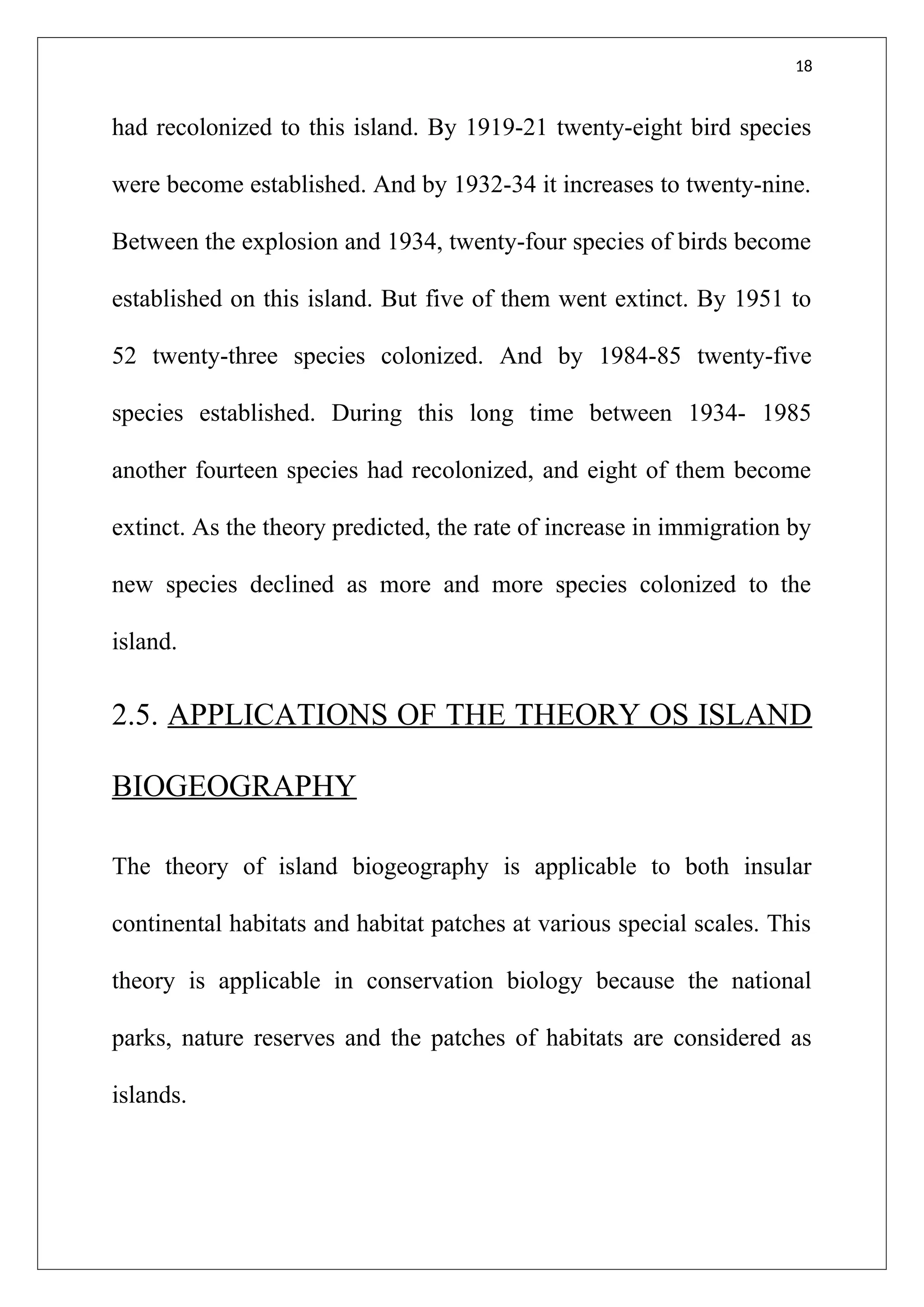 18
had recolonized to this island. By 1919-21 twenty-eight bird species
were become established. And by 1932-34 it increases to twenty-nine.
Between the explosion and 1934, twenty-four species of birds become
established on this island. But five of them went extinct. By 1951 to
52 twenty-three species colonized. And by 1984-85 twenty-five
species established. During this long time between 1934- 1985
another fourteen species had recolonized, and eight of them become
extinct. As the theory predicted, the rate of increase in immigration by
new species declined as more and more species colonized to the
island.
2.5. APPLICATIONS OF THE THEORY OS ISLAND
BIOGEOGRAPHY
The theory of island biogeography is applicable to both insular
continental habitats and habitat patches at various special scales. This
theory is applicable in conservation biology because the national
parks, nature reserves and the patches of habitats are considered as
islands.
 