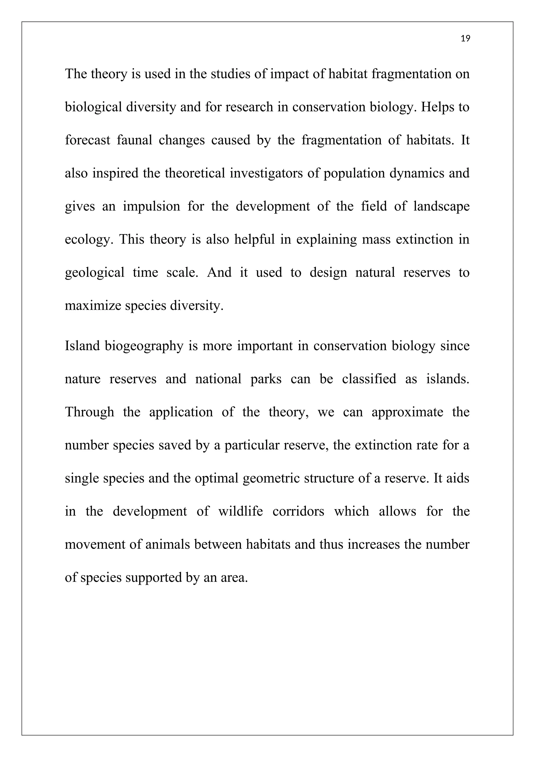 19
The theory is used in the studies of impact of habitat fragmentation on
biological diversity and for research in conservation biology. Helps to
forecast faunal changes caused by the fragmentation of habitats. It
also inspired the theoretical investigators of population dynamics and
gives an impulsion for the development of the field of landscape
ecology. This theory is also helpful in explaining mass extinction in
geological time scale. And it used to design natural reserves to
maximize species diversity.
Island biogeography is more important in conservation biology since
nature reserves and national parks can be classified as islands.
Through the application of the theory, we can approximate the
number species saved by a particular reserve, the extinction rate for a
single species and the optimal geometric structure of a reserve. It aids
in the development of wildlife corridors which allows for the
movement of animals between habitats and thus increases the number
of species supported by an area.
 