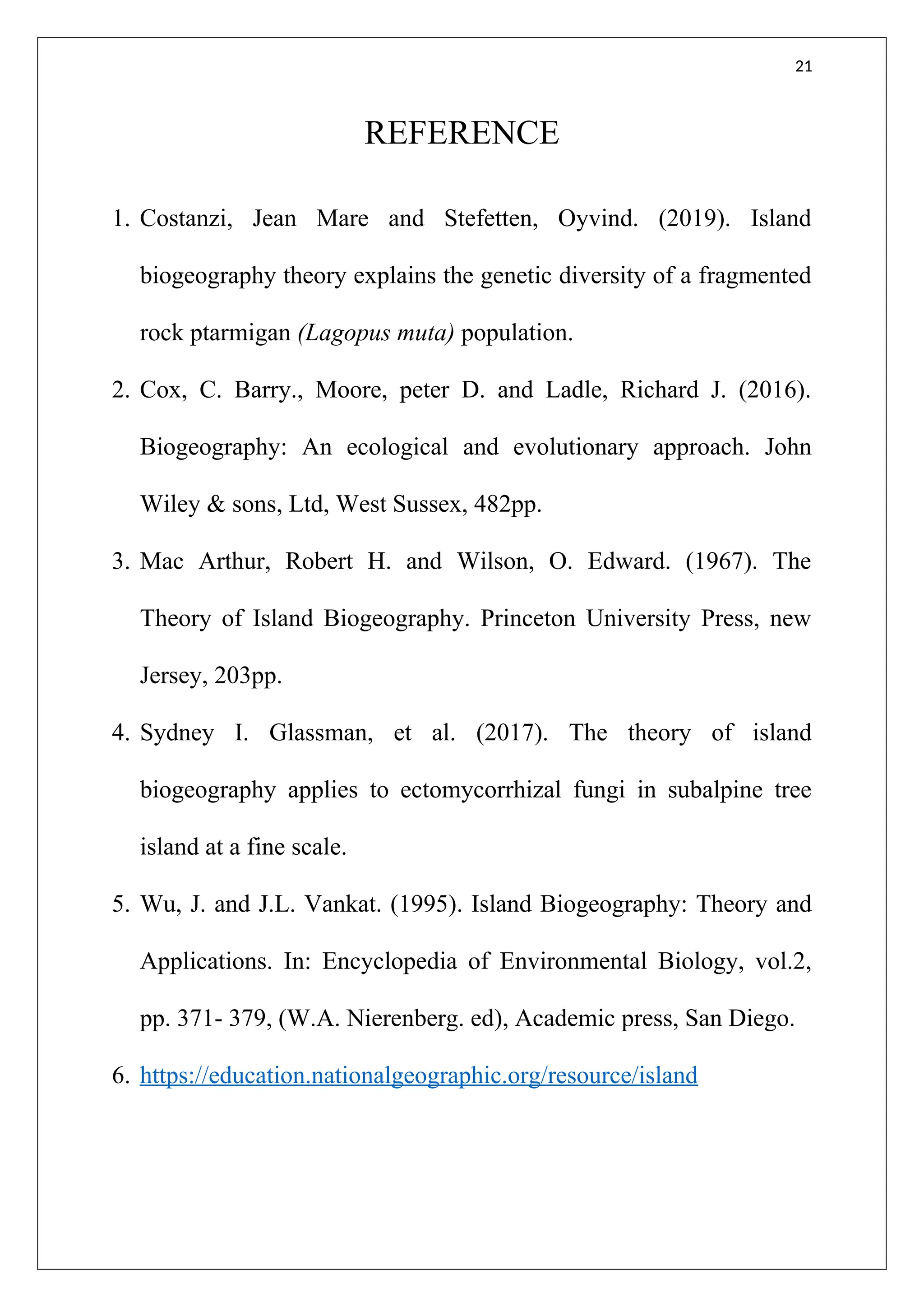 21
REFERENCE
1. Costanzi, Jean Mare and Stefetten, Oyvind. (2019). Island
biogeography theory explains the genetic diversity of a fragmented
rock ptarmigan (Lagopus muta) population.
2. Cox, C. Barry., Moore, peter D. and Ladle, Richard J. (2016).
Biogeography: An ecological and evolutionary approach. John
Wiley & sons, Ltd, West Sussex, 482pp.
3. Mac Arthur, Robert H. and Wilson, O. Edward. (1967). The
Theory of Island Biogeography. Princeton University Press, new
Jersey, 203pp.
4. Sydney I. Glassman, et al. (2017). The theory of island
biogeography applies to ectomycorrhizal fungi in subalpine tree
island at a fine scale.
5. Wu, J. and J.L. Vankat. (1995). Island Biogeography: Theory and
Applications. In: Encyclopedia of Environmental Biology, vol.2,
pp. 371- 379, (W.A. Nierenberg. ed), Academic press, San Diego.
6. https://education.nationalgeographic.org/resource/island
 