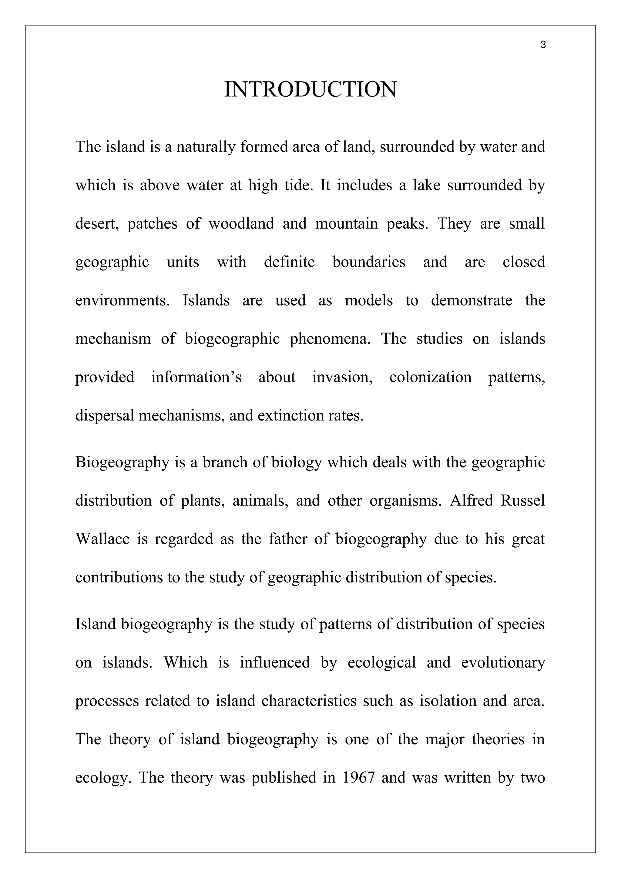 3
INTRODUCTION
The island is a naturally formed area of land, surrounded by water and
which is above water at high tide. It includes a lake surrounded by
desert, patches of woodland and mountain peaks. They are small
geographic units with definite boundaries and are closed
environments. Islands are used as models to demonstrate the
mechanism of biogeographic phenomena. The studies on islands
provided information’s about invasion, colonization patterns,
dispersal mechanisms, and extinction rates.
Biogeography is a branch of biology which deals with the geographic
distribution of plants, animals, and other organisms. Alfred Russel
Wallace is regarded as the father of biogeography due to his great
contributions to the study of geographic distribution of species.
Island biogeography is the study of patterns of distribution of species
on islands. Which is influenced by ecological and evolutionary
processes related to island characteristics such as isolation and area.
The theory of island biogeography is one of the major theories in
ecology. The theory was published in 1967 and was written by two
 