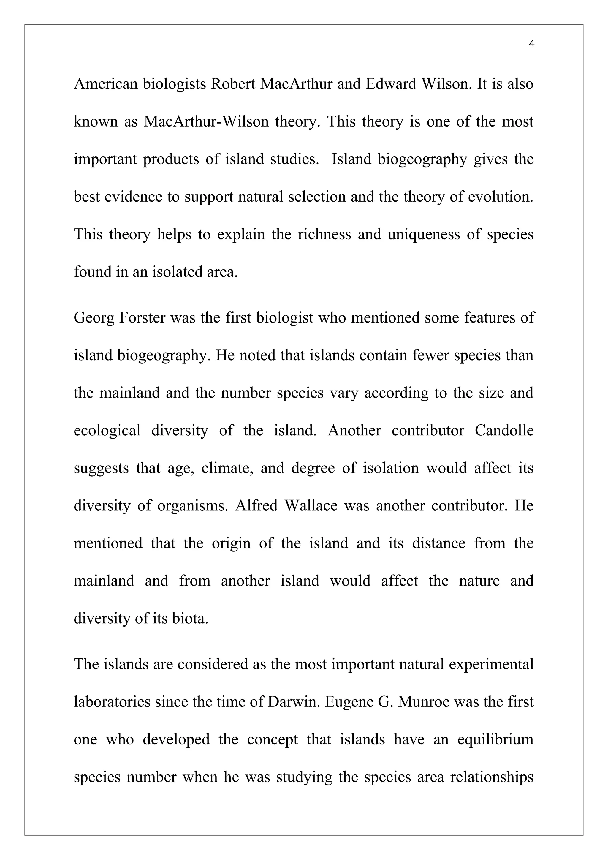 4
American biologists Robert MacArthur and Edward Wilson. It is also
known as MacArthur-Wilson theory. This theory is one of the most
important products of island studies. Island biogeography gives the
best evidence to support natural selection and the theory of evolution.
This theory helps to explain the richness and uniqueness of species
found in an isolated area.
Georg Forster was the first biologist who mentioned some features of
island biogeography. He noted that islands contain fewer species than
the mainland and the number species vary according to the size and
ecological diversity of the island. Another contributor Candolle
suggests that age, climate, and degree of isolation would affect its
diversity of organisms. Alfred Wallace was another contributor. He
mentioned that the origin of the island and its distance from the
mainland and from another island would affect the nature and
diversity of its biota.
The islands are considered as the most important natural experimental
laboratories since the time of Darwin. Eugene G. Munroe was the first
one who developed the concept that islands have an equilibrium
species number when he was studying the species area relationships
 