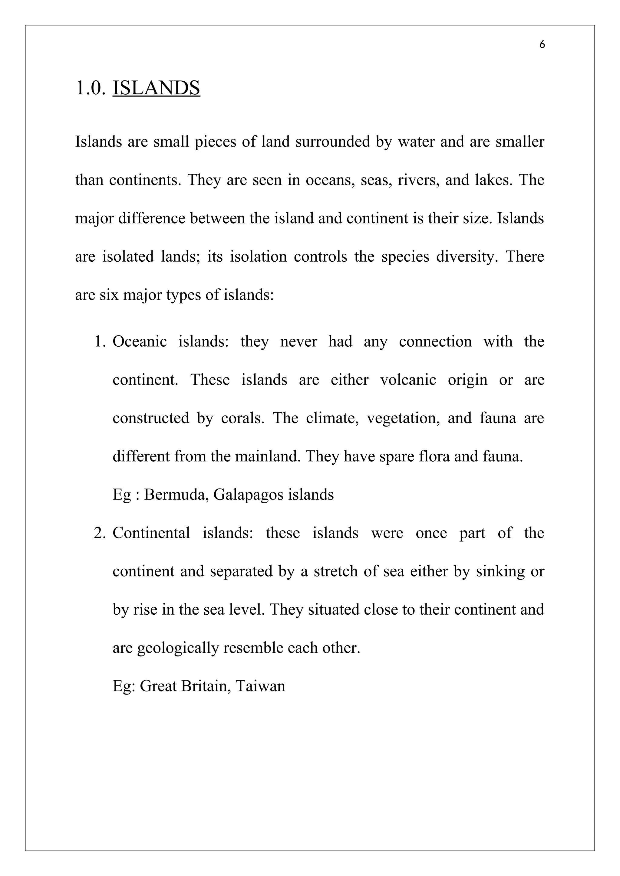6
1.0. ISLANDS
Islands are small pieces of land surrounded by water and are smaller
than continents. They are seen in oceans, seas, rivers, and lakes. The
major difference between the island and continent is their size. Islands
are isolated lands; its isolation controls the species diversity. There
are six major types of islands:
1. Oceanic islands: they never had any connection with the
continent. These islands are either volcanic origin or are
constructed by corals. The climate, vegetation, and fauna are
different from the mainland. They have spare flora and fauna.
Eg : Bermuda, Galapagos islands
2. Continental islands: these islands were once part of the
continent and separated by a stretch of sea either by sinking or
by rise in the sea level. They situated close to their continent and
are geologically resemble each other.
Eg: Great Britain, Taiwan
 