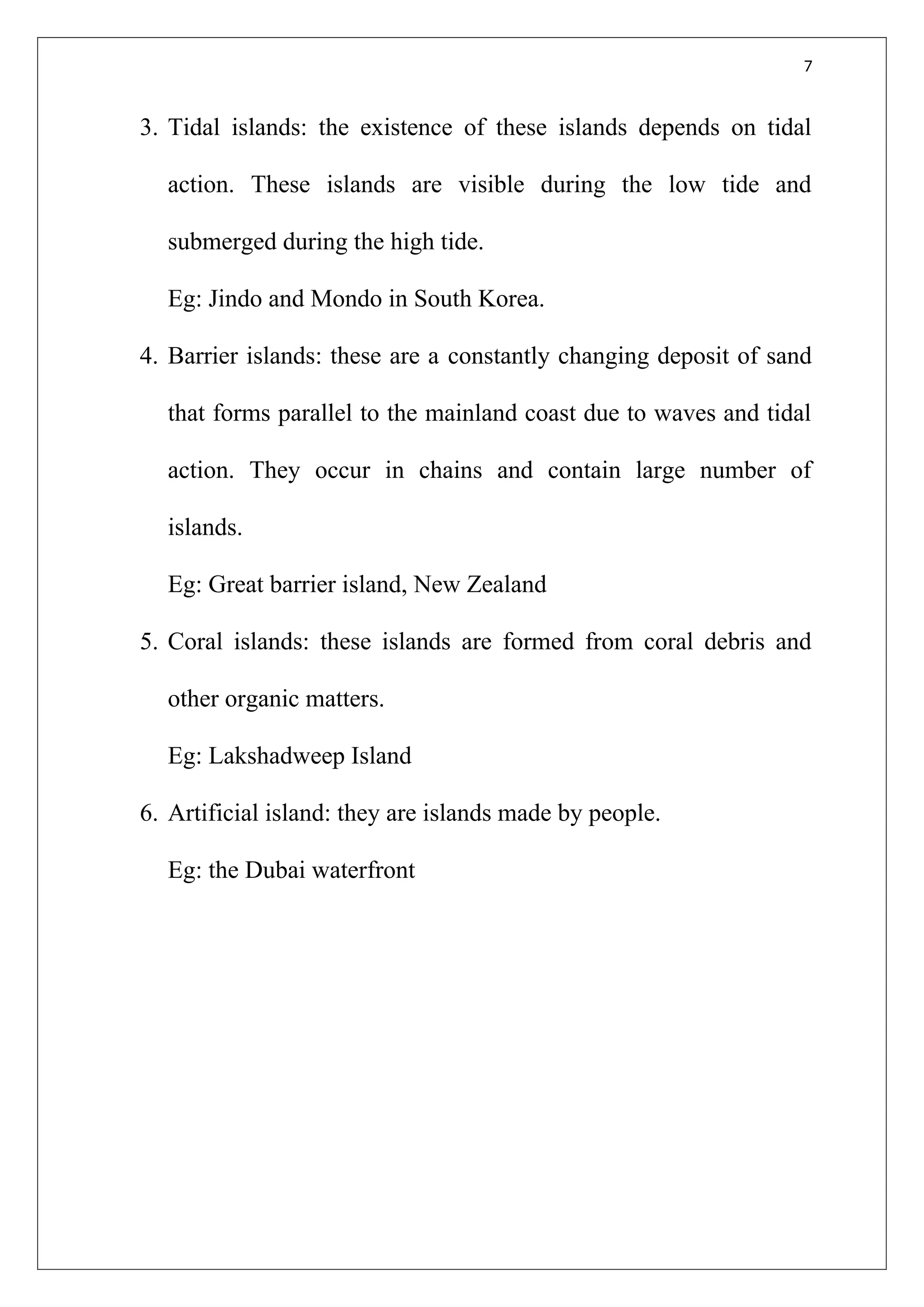 7
3. Tidal islands: the existence of these islands depends on tidal
action. These islands are visible during the low tide and
submerged during the high tide.
Eg: Jindo and Mondo in South Korea.
4. Barrier islands: these are a constantly changing deposit of sand
that forms parallel to the mainland coast due to waves and tidal
action. They occur in chains and contain large number of
islands.
Eg: Great barrier island, New Zealand
5. Coral islands: these islands are formed from coral debris and
other organic matters.
Eg: Lakshadweep Island
6. Artificial island: they are islands made by people.
Eg: the Dubai waterfront
 