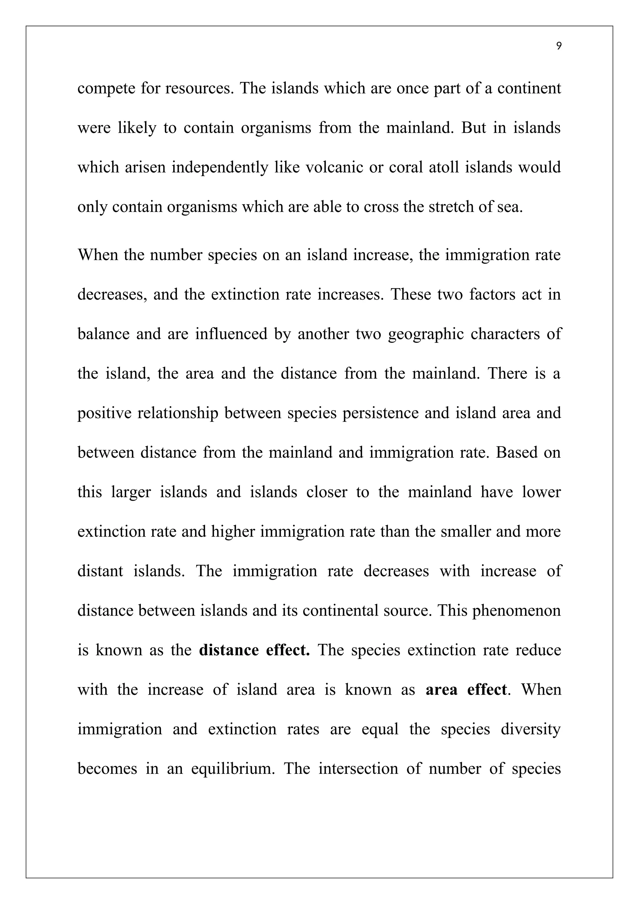 9
compete for resources. The islands which are once part of a continent
were likely to contain organisms from the mainland. But in islands
which arisen independently like volcanic or coral atoll islands would
only contain organisms which are able to cross the stretch of sea.
When the number species on an island increase, the immigration rate
decreases, and the extinction rate increases. These two factors act in
balance and are influenced by another two geographic characters of
the island, the area and the distance from the mainland. There is a
positive relationship between species persistence and island area and
between distance from the mainland and immigration rate. Based on
this larger islands and islands closer to the mainland have lower
extinction rate and higher immigration rate than the smaller and more
distant islands. The immigration rate decreases with increase of
distance between islands and its continental source. This phenomenon
is known as the distance effect. The species extinction rate reduce
with the increase of island area is known as area effect. When
immigration and extinction rates are equal the species diversity
becomes in an equilibrium. The intersection of number of species
 