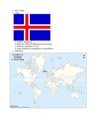 1. Riik. Island
2. Lipp:




   3. Pealinn: Reykjavik
   4. Rahvaarv:306,694 (2009 aasta juuli seisuga)
   5. Rahvaarv pealinnas:117,721
   6. Kaart (maailmas, maailmajaos ja regionaalne).
3. Maailmas
 