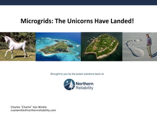 Microgrids: The Unicorns Have Landed! 
Brought to you by the power solutions team at 
Charles “Charlie” Van Winkle cvanwinkle@northernreliability.com  