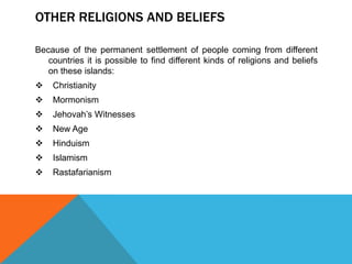 OTHER RELIGIONS AND BELIEFS
Because of the permanent settlement of people coming from different
countries it is possible to find different kinds of religions and beliefs
on these islands:


Christianity



Mormonism



Jehovah’s Witnesses



New Age



Hinduism



Islamism



Rastafarianism

 