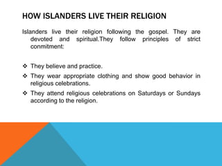 HOW ISLANDERS LIVE THEIR RELIGION
Islanders live their religion following the gospel. They are
devoted and spiritual.They follow principles of strict
conmitment:
 They believe and practice.
 They wear appropriate clothing and show good behavior in
religious celebrations.
 They attend religious celebrations on Saturdays or Sundays
according to the religion.

 
